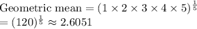 \text{Geometric mean} = (1\times 2\times 3\times 4 \times 5)^{\frac{1}{5}}\\=(120)^{\frac{1}{5}} \approx 2.6051