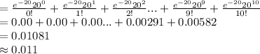 =\frac{e^{-20}20^{0}}{0!}+\frac{e^{-20}20^{1}}{1!}+\frac{e^{-20}20^{2}}{2!}...+\frac{e^{-20}20^{9}}{9!}+\frac{e^{-20}20^{10}}{10!}\\=0.00+0.00+0.00...+0.00291+0.00582\\=0.01081\\\approx0.011