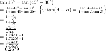 \tan 15^{\circ}=\tan \left (45^{\circ}-30^{\circ}  \right )\\=\frac{\tan 45^{\circ}-\tan 30^{\circ}}{1+\tan 45^{\circ}\tan 30^{\circ}}\,\,\left \{ \because \tan (A-B)=\frac{\tan A-\tan B}{1+\tan A\tan B} \right \}\\=\frac{1-\frac{1}{\sqrt{3}}}{1+\frac{1}{\sqrt{3}}}\\=\frac{\sqrt{3}-1}{\sqrt{3}+1}\\=\frac{1.73205-1}{1.73205+1}\\=\frac{0.73205}{2.73205}\\=0.2679
