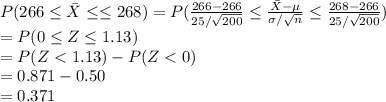 P(266\leq \bar X\leq \leq 268)=P(\frac{266-266}{25/ \sqrt{200}}\leq \frac{\bar X-\mu}{\sigma/ \sqrt{n}}\leq \frac{268-266}{25/ \sqrt{200}})\\=P(0\leq Z\leq 1.13)\\=P(Z