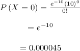 \begin{array}{c}\\P\left( {X = 0} \right) = \frac{{{e^{ - 10}}{{\left( {10} \right)}^0}}}{{0!}}\\\\ = {e^{ - 10}}\\\\ = 0.000045\\\end{array}