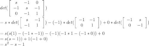 det(\left[\begin{array}{ccc}s&-1&0\\-1&s&-1\\0&-1&1\end{array}\right])\\\\= s*det(\left[\begin{array}{cc}s&-1\\-1&1\end{array}\right] ) - (-1)*det(\left[\begin{array}{cc}-1&-1\\0&1\end{array}\right] ) + 0*det(\left[\begin{array}{cc}-1&s\\0&-1\end{array}\right] )\\\\= s(s(1)-(-1*-1)) - (-1)(-1*1 - (-1*0)) + 0\\= s(s - 1)) + 1(-1 + 0) \\=s^{2} -s-1