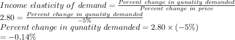 Income\ elasticity\ of\ demand=\frac{Percent\ change\ in\ qunatity\ demanded}{Percent\ change\ in\ price}\\2.80=\frac{Percent\ change\ in\ qunatity\ demanded}{-5\%}\\Percent\ change\ in\ qunatity\ demanded=2.80\times(-5\%)\\=-0.14\%