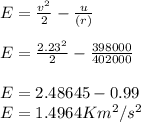 E = \frac{v^{2} }{2} - \frac{u}{(r)} \\\\E =  \frac{2.23^{2} }{2} -\frac{398000}{402000} \\\\E = 2.48645 - 0.99\\E = 1.4964  Km^{2}/s^{2} \\