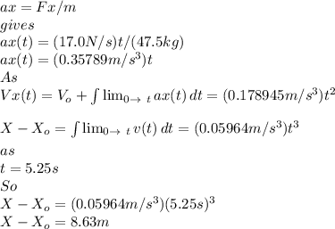ax=Fx/m\\gives\\ax(t)=(17.0N/s)t/(47.5kg)\\ax(t)=(0.35789m/s^{3})t\\ As\\Vx(t)=V_{o}+\int\limits^{}_{} { \lim_{0 \to \ t} ax(t) } \, dt=(0.178945m/s^{3} )t^{2}\\   X-X_{o}=\int\limits^{}_{} { \lim_{0 \to \ t} v(t) } \, dt=(0.05964m/s^{3})t^{3}\\   as\\t=5.25s\\So\\X-X_{o}=(0.05964m/s^{3})(5.25s)^{3}\\X-X_{o}=8.63m