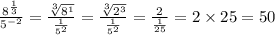 \frac{ {8}^{ \frac{1}{3} } }{ {5}^{ - 2} }  =  \frac{ \sqrt[3]{ {8}^{1} } }{ \frac{1}{ {5}^{2} } }  =  \frac{ \sqrt[3]{ {2}^{3} } }{ \frac{1}{ {5}^{2} } }  =  \frac{2}{ \frac{1}{25} }  =  2 \times 25 = 50
