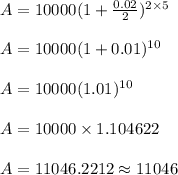 A = 10000(1+\frac{0.02}{2})^{2 \times 5}\\\\A = 10000(1+0.01)^{10}\\\\A = 10000(1.01)^{10}\\\\A = 10000 \times 1.104622\\\\A = 11046.2212 \approx 11046