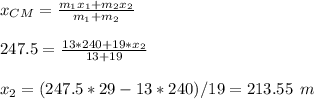 x_{CM}=\frac{m_1x_1+m_2x_2}{m_1+m_2}\\ \\247.5=\frac{13*240+19*x_2}{13+19}\\\\x_2=(247.5*29-13*240)/19=213.55 \:\:m