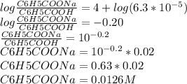 log \frac{C6H5COONa}{C6H5COOH}  = 4 + log (6.3 * 10^ {-5})\\log \frac{C6H5COONa}{C6H5COOH}  = -0.20\\\frac{C6H5COONa}{C6H5COOH} = 10^{-0.2}\\{C6H5COONa} = 10^{-0.2} * 0.02\\{C6H5COONa} =  0.63 * 0.02\\{C6H5COONa} =  0.0126 M