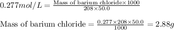 0.277mol/L=\frac{\text{Mass of barium chloride}\times 1000}{208\times 50.0}\\\\\text{Mass of barium chloride}=\frac{0.277\times 208\times 50.0}{1000}=2.88g