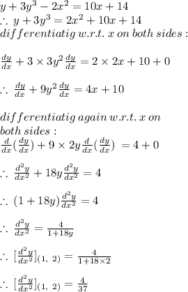 y + 3 {y}^{3}  - 2 {x}^{2}  = 10x + 14 \\   \therefore \: y + 3 {y}^{3} =  2 {x}^{2} + 10x + 14\\   differentiatig \: w.r.t. \: x  \: on \: both \: sides : \\  \\  \frac{dy}{dx}  + 3 \times 3 {y}^{2} \frac{dy}{dx} = 2 \times 2x + 10 + 0 \\  \\   \therefore \: \frac{dy}{dx}  + 9{y}^{2} \frac{dy}{dx} = 4x + 10  \\  \\ differentiatig \: again \: w.r.t. \: x  \: on \: \\  both \: sides :  \\ \frac{d}{dx}(\frac{dy}{dx})  + 9 \times 2{y} \frac{d}{dx}(\frac{dy}{dx})  \:  = 4 + 0 \\  \\ \therefore \:\frac{d^{2} y}{dx^{2}}  + 18{y} \frac{d^{2}y}{dx^{2}}= 4 \\  \\  \therefore \:(1  + 18{y} )\frac{d^{2}y}{dx^{2}}= 4 \\  \\ \therefore \:\frac{d^{2}y}{dx^{2}} =  \frac{4}{1  + 18{y} }  \\  \\ \therefore \:[\frac{d^{2}y}{dx^{2}}] _{(1, \:  \: 2)}=  \frac{4}{1  + 18 \times 2}   \\  \\ \therefore \:[\frac{d^{2}y}{dx^{2}}] _{(1, \:  \: 2)}=  \frac{4}{37}