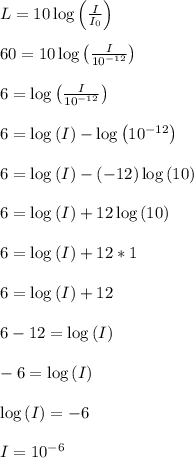 L = 10\log\left(\frac{I}{I_0}\right)\\\\60 = 10\log\left(\frac{I}{10^{-12}}\right)\\\\6 = \log\left(\frac{I}{10^{-12}}\right)\\\\6 = \log\left(I\right) - \log\left(10^{-12}\right)\\\\6 = \log\left(I\right) - (-12)\log\left(10\right)\\\\6 = \log\left(I\right) + 12\log\left(10\right)\\\\6 = \log\left(I\right) + 12*1\\\\6 = \log\left(I\right) + 12\\\\6-12 = \log\left(I\right)\\\\-6 = \log\left(I\right)\\\\\log\left(I\right) = -6\\\\I = 10^{-6}\\\\