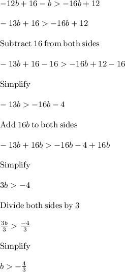 -12b + 16 - b  -16b + 12\\\\-13b + 16-16b+12\\\\\mathrm{Subtract\:}16\mathrm{\:from\:both\:sides}\\\\-13b+16-16-16b+12-16\\\\\mathrm{Simplify}\\\\-13b-16b-4\\\\\mathrm{Add\:}16b\mathrm{\:to\:both\:sides}\\\\-13b+16b-16b-4+16b\\\\\mathrm{Simplify}\\\\3b-4\\\\\mathrm{Divide\:both\:sides\:by\:}3\\\\\frac{3b}{3}\frac{-4}{3}\\\\\mathrm{Simplify}\\\\b-\frac{4}{3}