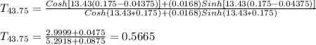 T_{43.75} =\frac{Cosh[13.43(0.175-0.04375)] +(0.0168)Sinh[13.43(0.175-0.04375)]}{Cosh(13.43*0.175)+(0.0168)Sinh(13.43*0.175)} \\\\T_{43.75} = \frac{2.9999+0.0475}{5.2918+0.0875} = 0.5665