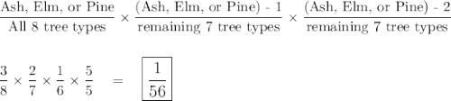 \dfrac{\text{Ash, Elm, or Pine}}{\text{All 8 tree types}}\times \dfrac{\text{(Ash, Elm, or Pine) - 1}}{\text{remaining 7 tree types}}\times \dfrac{\text{(Ash, Elm, or Pine) - 2}}{\text{remaining 7 tree types}}\\\\\\\dfrac{3}{8}\times \dfrac{2}{7}\times \dfrac{1}{6}\times \dfrac{5}{5}\quad =\quad \large\boxed{\dfrac{1}{56}}