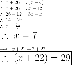 \therefore \: x + 26 = 3(x + 4) \\  \therefore \: x + 26 = 3x + 12 \\ \therefore \: 26  - 12= 3x  - x \\ \therefore \: 14= 2 x \\ \therefore \: x =  \frac{14}{2}  \\ \huge \red{ \boxed{ \therefore \: x =  7}} \\  \\ \implies \: x + 22 = 7 + 22  \\  \huge\red{ \boxed{ \therefore \:( x  + 22)= 29}}