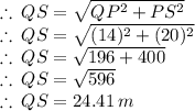 \therefore \: QS=  \sqrt{QP^2+ PS^2}   \\  \therefore \: QS=  \sqrt{(14)^2+ (20)^2 }  \\  \therefore \: QS=  \sqrt{196 + 400}  \\ \therefore \: QS=  \sqrt{596} \\ \therefore \: QS=  24.41 \: m
