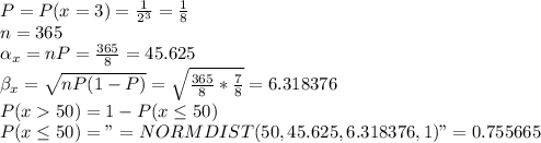 P = P(x=3)=\frac{1}{2^3}=\frac{1}{8}\\n=365\\\alpha_x=nP=\frac{365}{8}=45.625 \\\beta_x=\sqrt{nP(1-P)} =\sqrt{\frac{365}{8}*\frac{7}{8}} =6.318376\\P(x50)=1-P(x\leq 50)\\P(x\leq 50)="=NORMDIST(50,45.625,6.318376,1)"=0.755665