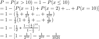 P = P(x10) = 1-P(x\leq 10)\\=1-[P(x=1)+P(x=2)+...+P(x=10)]\\=1-(\frac{1}{2}+\frac{1}{2^2}+...+\frac{1}{2^{10}} )\\=1-\frac{1}{2}(1+\frac{1}{2}+...+\frac{1}{2^9})\\=1-[\frac{1}{2}*\frac{1-(\frac{1}{2})^{10}}{1-\frac{1}{2}}]\\=1-[1-\frac{1}{2^{10}}]=\frac{1}{2^{10}}=\frac{1}{1024}