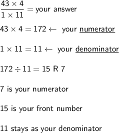 \mathsf{\dfrac{43\times4}{1\times11}= your\ answer}\\\\\mathsf{43\times4 = 172\leftarrow \ your\ \underline{numerator}}\\\\\mathsf{1\times11 = 11\leftarrow\ your\ \underline{denominator}}\\\\\mathsf{172\div11=15\ R\ 7}\\\\\mathsf{7\ is\ your\ numerator}\\\\\mathsf{15\ is\ your\ front\ number}\\\\\mathsf{11\ stays\ as\ your\ denominator}