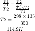 \begin{aligned}&\begin{array}{|l}\frac{V 1}{T 1}=\frac{V 2}{T 2} \\T 2=\frac{T 1 \times V 2}{V 1}\end{array}\\&T 2=\frac{298 \times 135}{350}\\&=114.9 K\end{aligned}