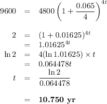 \begin{array}{rcl}9600 & = & 4800\left (1 + \dfrac{0.065}{4} \right )^{4t}\\\\2 &= & (1 + 0.01625 )^{4t}\\& = & 1.01625^{4t}\\\ln 2& = & 4 (\ln 1.01625)\times t \\& = & 0.064478t\\t& = & \dfrac{\ln 2}{0.064478}\\\\& = & \textbf{10.750 yr}\\\end{array}