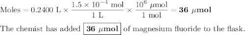 \text{Moles} = \text{0.2400 L} \times \dfrac{1.5 \times 10^{-4}\text{ mol}}{\text{1 L}} \times \dfrac{10^{6}\text{ $\mu$mol}}{\text{1 mol}} = \textbf{36 $\mu$mol}\\\\\text{The chemist has added $\boxed{\textbf{36 $\mu$mol}}$ of magnesium fluoride to the flask.}