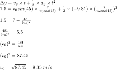 \Delta y=v_y\times t+\frac{1}{2}\times a_y\times t^2\\ 1.5=v_0sin(45)\times \frac{7}{v_0cos(45)}+\frac{1}{2}\times (-9.81)\times(\frac{7}{v_0cos(45)} )^2\\\\1.5=7-\frac{481}{(v_0)^2}\\ \\\frac{481}{(v_0)^2}=5.5\\\\(v_0)^2=\frac{481}{5.5}\\ \\(v_0)^2=87.45\\\\v_0=\sqrt{87.45}=9.35\ m/s