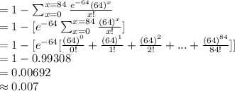 =1-\sum _{x=0}^{x=84}\frac{e^{-64}(64)^{x}}{x!}\\=1-[e^{-64}\sum _{x=0}^{x=84}\frac{(64)^{x}}{x!}]\\=1-[e^{-64}[\frac{(64)^{0}}{0!}+\frac{(64)^{1}}{1!}+\frac{(64)^{2}}{2!}+...+\frac{(64)^{84}}{84!}]]\\=1-0.99308\\=0.00692\\\approx0.007