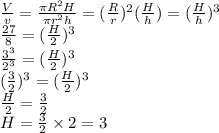 \frac{V}{v} =\frac{\pi R^2H }{\pi r^2h } =(\frac{R}{r} )^2(\frac{H}{h} )=(\frac{H}{h} )^3\\\frac{27}{8} =(\frac{H}{2} )^3\\\frac{3^3}{2^3} =(\frac{H}{2} )^3\\(\frac{3}{2} )^3=(\frac{H}{2} )^3\\\frac{H}{2} =\frac{3}{2} \\H=\frac{3}{2}  \times 2=3