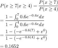 P(x\geq 7|x\geq 4) = \dfrac{P(x\geq 7)}{P(x\geq 4)}\\\\=\dfrac{1-\int^{7}_00.6e^{-0.6x}dx}{1-\int^{4}_00.6e^{-0.6x}dx}\\\\=\dfrac{1-(-e^{-0.6(7)}+e^{0})}{1-(-e^{-0.6(4)}+e^{0})}\\\\=0.1652