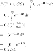 P(T\geq 5|GS)=\int\limits^{\infty}_5 {0.3e^{-0.3t}} \, dt\\\\=0.3\int\limits^{\infty}_5 {e^{-0.3t}} \, dt\\\\=0.3[(\frac{e^{-0.3t}}{-0.3})]\\\\=-(e^{-0.3t})\limits^{\infty}_5\\\\=-(0-e^{-1.5})\\=0.2231
