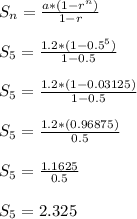 S_n = \frac{a*(1-r^{n})}{1-r}\\\\S_{5} = \frac{1.2*(1-0.5^{5})}{1-0.5}\\\\S_{5} = \frac{1.2*(1-0.03125)}{1-0.5}\\\\S_{5} = \frac{1.2*(0.96875)}{0.5}\\\\S_{5} = \frac{1.1625}{0.5}\\\\S_{5} = 2.325\\\\