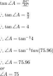 \tan \angle  A =  \frac{BC }{AC} \\  \\  \therefore \tan \angle  A =  \frac{8 }{2} \\  \\ \therefore \tan \angle  A =  4 \\  \\ \therefore \angle  A =  { \tan}^{ - 1} 4\\  \\ \therefore \angle  A =  { \tan}^{ - 1} tan(75.96 \degree) \\  \\ \therefore \angle  A =  75.96 \degree \\ or \:  \\ \angle  A =  75 \degree