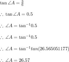 \tan \angle A =  \frac{3}{6}  \\  \\  \therefore \:  \tan \angle A =  0.5 \\  \\ \therefore \:  \angle A =  { \tan}^{ - 1}  0.5 \\  \\  \therefore \:  \angle A =  { \tan}^{ - 1}  0.5 \\  \\ \therefore \:  \angle A =  { \tan}^{ - 1}  tan(26.565051177 \degree) \\  \\ \therefore \:  \angle A  = 26.57 \degree