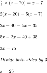 \frac{2}{5} \times (x + 20) = x - 7\\\\2(x + 20) = 5(x - 7)\\\\2x + 40 = 5x - 35\\\\5x - 2x = 40 +35\\\\3x = 75\\\\Divide\ both\ sides\ by\ 3\\\\x = 25