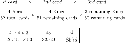 1st\ card\qquad \times \qquad 2nd\ card\qquad \times \qquad 3rd\ card\\\\\dfrac{\text{4 Aces}}{\text{52 total cards}}\times\dfrac{\text{4 Kings}}{\text{51 remaining cards}}\times \dfrac{\text{3 remaining Kings}}{\text{50 remaining cards}}\\\\\\=\dfrac{4\times 4\times 3}{52\times 51 \times 50}=\dfrac{48}{132,600}=\large\boxed{\dfrac{4}{8575}}