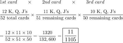 1st\ card\qquad \times \qquad 2nd\ card\qquad \times \qquad 3rd\ card\\\\\dfrac{\text{12 K, Q, J's}}{\text{52 total cards}}\times\dfrac{\text{11 K, Q, J's}}{\text{51 remaining cards}}\times \dfrac{\text{10 K, Q, J's}}{\text{50 remaining cards}}\\\\\\=\dfrac{12\times 11\times 10}{52\times 51 \times 50}=\dfrac{1320}{132,600}=\large\boxed{\dfrac{11}{1105}}