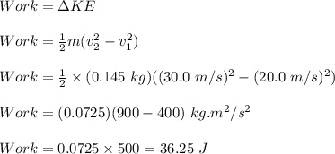 Work=\Delta KE\\\\Work=\frac{1}{2}m(v_2^2-v_1^2)\\\\Work=\frac{1}{2}\times (0.145\ kg)((30.0\ m/s)^2-(20.0\ m/s)^2)\\\\Work=(0.0725)(900-400)\ kg.m^2/s^2\\\\Work=0.0725\times 500=36.25\ J
