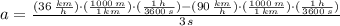 a=\frac{(36\,\frac{km}{h} )\cdot (\frac{1000\,m}{1\,km} )\cdot (\frac{1\,h}{3600\,s} )-(90\,\frac{km}{h} )\cdot (\frac{1000\,m}{1\,km} )\cdot (\frac{1\,h}{3600\,s} )}{3\,s}