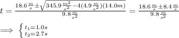 t=\frac{18.6\frac{m}{s} \±\sqrt{345.9\frac{m^{2}}{s^{2}}-4(4.9\frac{m}{s^{2}})(14.0m)}}{9.8\frac{m}{s^{2}}}=\frac{18.6\frac{m}{s}\±8.4\frac{m}{s}}{9.8\frac{m}{s^{2}}} \\\\\implies \left \{ {{t_1=1.0s} \atop {t_2=2.7s}} \right.
