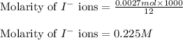 \text{Molarity of }I^-\text{ ions}=\frac{0.0027mol\times 1000}{12}\\\\\text{Molarity of }I^-\text{ ions}=0.225M