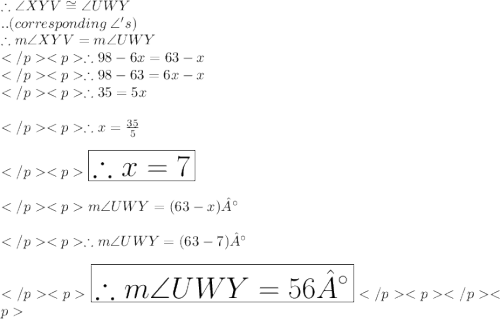 \therefore \angle XYV \cong \angle UWY\\.. (corresponding\: \angle 's) \\\therefore m\angle XYV = m\angle UWY\\\therefore 98 - 6x = 63- x\\\therefore 98 - 63= 6x- x\\\therefore 35= 5x\\\\\therefore x = \frac{35}{5}\\\\\huge \orange {\boxed {\therefore x = 7}} \\\\m\angle UWY = (63 - x) °\\\\\therefore  m\angle UWY = (63 - 7) °\\\\\huge \purple {\boxed {\therefore  m\angle UWY = 56 °}}