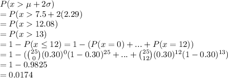 P(x  \mu + 2\sigma)\\=P(x  7.5 + 2(2.29)\\=P(x  12.08)\\=P(x13)\\=1-P(x \leq 12) = 1-(P(x = 0) +...+ P(x = 12)) \\=1- (\binom{25}{0}(0.30)^0(1-0.30)^{25} +...+ \binom{25}{12}(0.30)^{12}(1-0.30)^{13})\\=1-0.9825\\= 0.0174