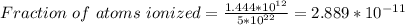 Fraction \  of \ atoms \ ionized = \frac{1.444*10^{12}}{5 *10^{22}} = 2.889 *10^{-11}