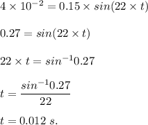 4\times 10^{-2}=0.15 \times sin(22\times  t)  \\\\0.27=sin(22\times t)\\\\22\times t=sin^{-1}{0.27}\\\\t=\dfrac{sin^{-1}0.27}{22}\\\\t=0.012\ s .