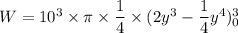 W=10^3\times \pi \times \dfrac{1}{4}\times (2y^3-\dfrac{1}{4}y^4)_0^3
