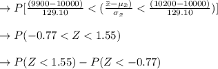 \to  P[\frac{( 9900 - 10000)}{129.10} < ( \frac{\bar{x} -\mu_{\bar{x}})}{\sigma_{\bar{x}}} < \frac{( 10200 - 10000 )}{129.10} )]\\\\\to P( -0.77 < Z < 1.55 )\\\\ \to P(Z < 1.55 ) - P(Z < -0.77)