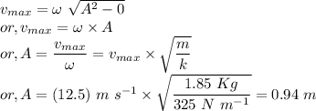&& v_{max} = \omega~\sqrt{A^{2} - 0}\\&or,& v_{max} = \omega \times A\\&or,& A = \dfrac{v_{max}}{\omega} = v_{max} \times \sqrt{\dfrac{m}{k}}\\&or,& A = (12.5)~m~s^{-1} \times \sqrt{\dfrac{1.85~Kg}{325~N~m^{-1}}} = 0.94~m