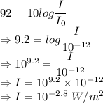92=10log\dfrac{I}{I_0}\\\Rightarrow 9.2=log\dfrac{I}{10^{-12}}\\\Rightarrow 10^{9.2}=\dfrac{I}{10^{-12}}\\\Rightarrow I=10^{9.2}\times 10^{-12}\\\Rightarrow I=10^{-2.8}\ W/m^2